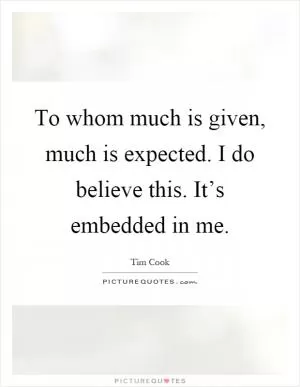 To whom much is given, much is expected. I do believe this. It’s embedded in me Picture Quote #1