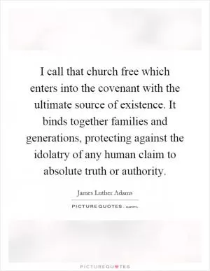 I call that church free which enters into the covenant with the ultimate source of existence. It binds together families and generations, protecting against the idolatry of any human claim to absolute truth or authority Picture Quote #1