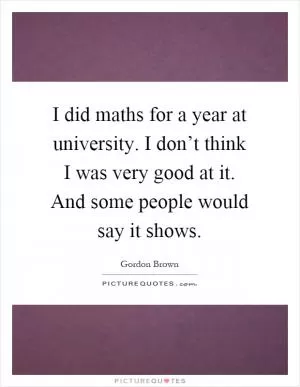 I did maths for a year at university. I don’t think I was very good at it. And some people would say it shows Picture Quote #1