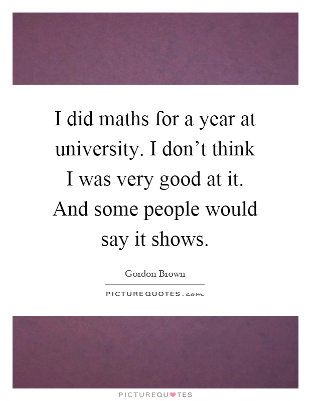 I did maths for a year at university. I don't think I was very good at it. And some people would say it shows Picture Quote #1