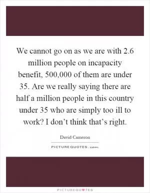 We cannot go on as we are with 2.6 million people on incapacity benefit, 500,000 of them are under 35. Are we really saying there are half a million people in this country under 35 who are simply too ill to work? I don’t think that’s right Picture Quote #1