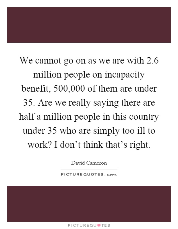 We cannot go on as we are with 2.6 million people on incapacity benefit, 500,000 of them are under 35. Are we really saying there are half a million people in this country under 35 who are simply too ill to work? I don't think that's right Picture Quote #1