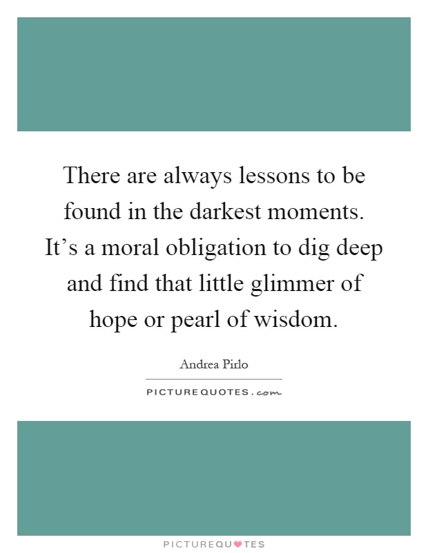 There are always lessons to be found in the darkest moments. It's a moral obligation to dig deep and find that little glimmer of hope or pearl of wisdom Picture Quote #1