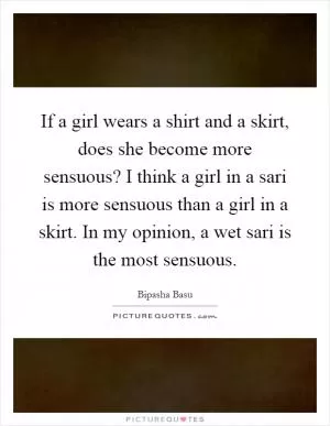 If a girl wears a shirt and a skirt, does she become more sensuous? I think a girl in a sari is more sensuous than a girl in a skirt. In my opinion, a wet sari is the most sensuous Picture Quote #1