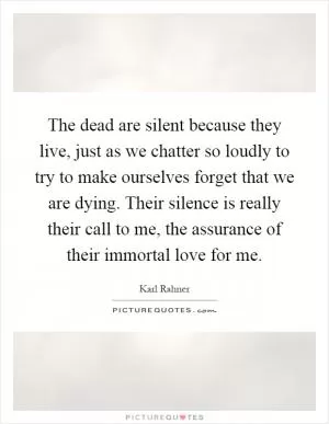 The dead are silent because they live, just as we chatter so loudly to try to make ourselves forget that we are dying. Their silence is really their call to me, the assurance of their immortal love for me Picture Quote #1
