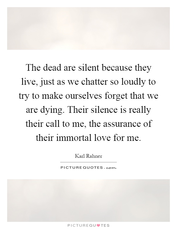 The dead are silent because they live, just as we chatter so loudly to try to make ourselves forget that we are dying. Their silence is really their call to me, the assurance of their immortal love for me Picture Quote #1