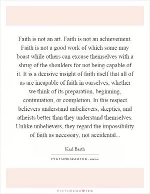 Faith is not an art. Faith is not an achievement. Faith is not a good work of which some may boast while others can excuse themselves with a shrug of the shoulders for not being capable of it. It is a decisive insight of faith itself that all of us are incapable of faith in ourselves, whether we think of its preparation, beginning, continuation, or completion. In this respect believers understand unbelievers, skeptics, and atheists better than they understand themselves. Unlike unbelievers, they regard the impossibility of faith as necessary, not accidental Picture Quote #1