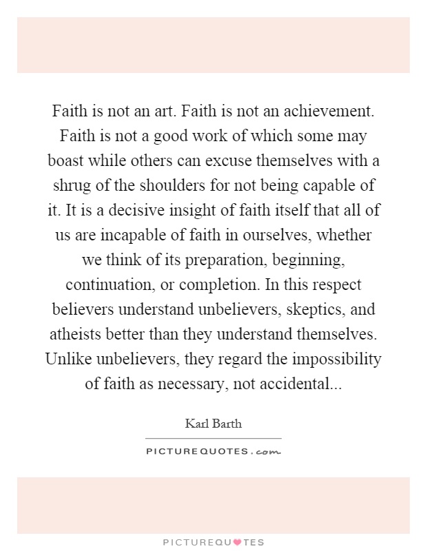 Faith is not an art. Faith is not an achievement. Faith is not a good work of which some may boast while others can excuse themselves with a shrug of the shoulders for not being capable of it. It is a decisive insight of faith itself that all of us are incapable of faith in ourselves, whether we think of its preparation, beginning, continuation, or completion. In this respect believers understand unbelievers, skeptics, and atheists better than they understand themselves. Unlike unbelievers, they regard the impossibility of faith as necessary, not accidental Picture Quote #1