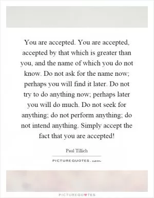 You are accepted. You are accepted, accepted by that which is greater than you, and the name of which you do not know. Do not ask for the name now; perhaps you will find it later. Do not try to do anything now; perhaps later you will do much. Do not seek for anything; do not perform anything; do not intend anything. Simply accept the fact that you are accepted! Picture Quote #1