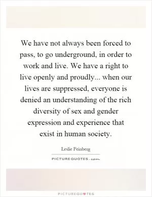 We have not always been forced to pass, to go underground, in order to work and live. We have a right to live openly and proudly... when our lives are suppressed, everyone is denied an understanding of the rich diversity of sex and gender expression and experience that exist in human society Picture Quote #1