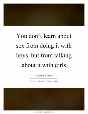 You don’t learn about sex from doing it with boys, but from talking about it with girls Picture Quote #1
