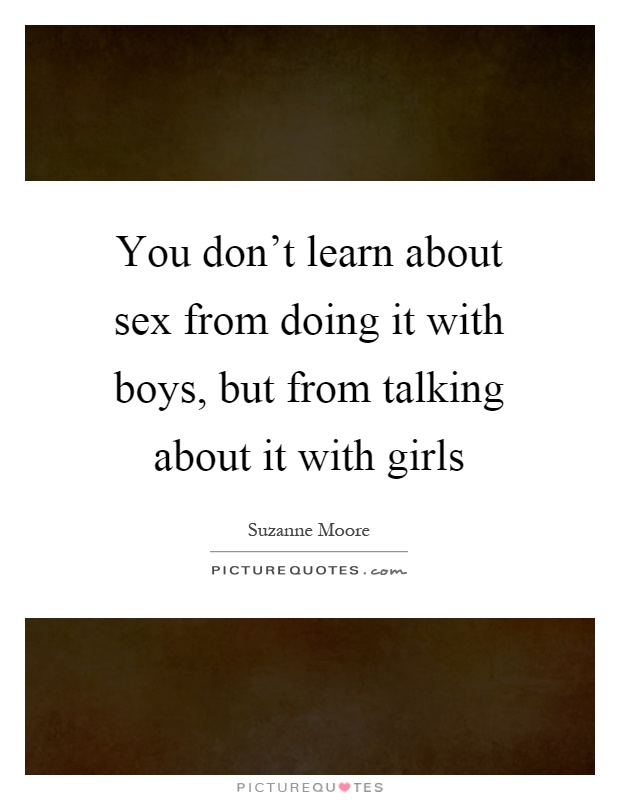 You don't learn about sex from doing it with boys, but from talking about it with girls Picture Quote #1
