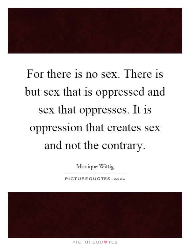For there is no sex. There is but sex that is oppressed and sex that oppresses. It is oppression that creates sex and not the contrary Picture Quote #1