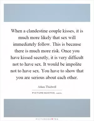When a clandestine couple kisses, it is much more likely that sex will immediately follow. This is because there is much more risk. Once you have kissed secretly, it is very difficult not to have sex. It would be impolite not to have sex. You have to show that you are serious about each other Picture Quote #1