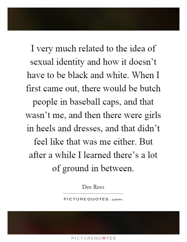 I very much related to the idea of sexual identity and how it doesn't have to be black and white. When I first came out, there would be butch people in baseball caps, and that wasn't me, and then there were girls in heels and dresses, and that didn't feel like that was me either. But after a while I learned there's a lot of ground in between Picture Quote #1