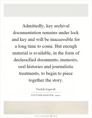 Admittedly, key archival documentation remains under lock and key and will be inaccessible for a long time to come. But enough material is available, in the form of declassified documents, memoirs, oral histories and journalistic treatments, to begin to piece together the story Picture Quote #1