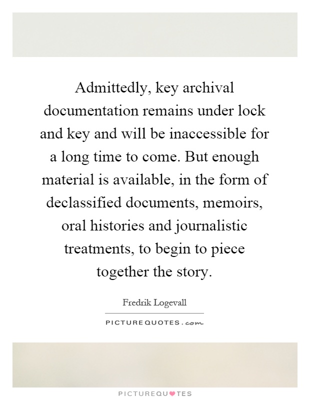 Admittedly, key archival documentation remains under lock and key and will be inaccessible for a long time to come. But enough material is available, in the form of declassified documents, memoirs, oral histories and journalistic treatments, to begin to piece together the story Picture Quote #1