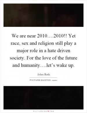 We are near 2010….2010!! Yet race, sex and religion still play a major role in a hate driven society. For the love of the future and humanity….let’s wake up Picture Quote #1