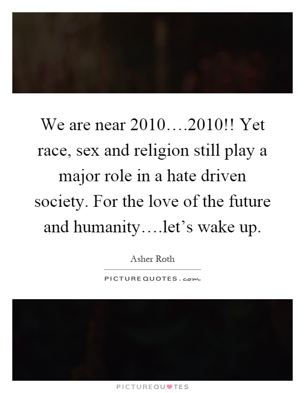 We are near 2010….2010!! Yet race, sex and religion still play a major role in a hate driven society. For the love of the future and humanity….let's wake up Picture Quote #1