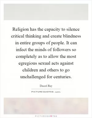 Religion has the capacity to silence critical thinking and create blindness in entire groups of people. It can infect the minds of followers so completely as to allow the most egregious sexual acts against children and others to go unchallenged for centuries Picture Quote #1