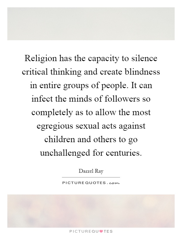 Religion has the capacity to silence critical thinking and create blindness in entire groups of people. It can infect the minds of followers so completely as to allow the most egregious sexual acts against children and others to go unchallenged for centuries Picture Quote #1