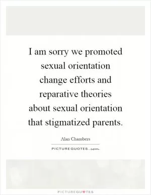 I am sorry we promoted sexual orientation change efforts and reparative theories about sexual orientation that stigmatized parents Picture Quote #1