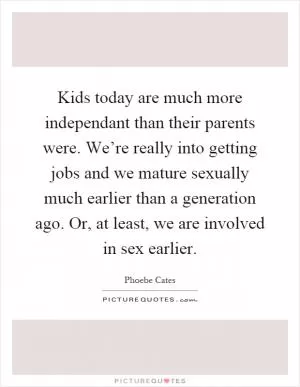 Kids today are much more independant than their parents were. We’re really into getting jobs and we mature sexually much earlier than a generation ago. Or, at least, we are involved in sex earlier Picture Quote #1