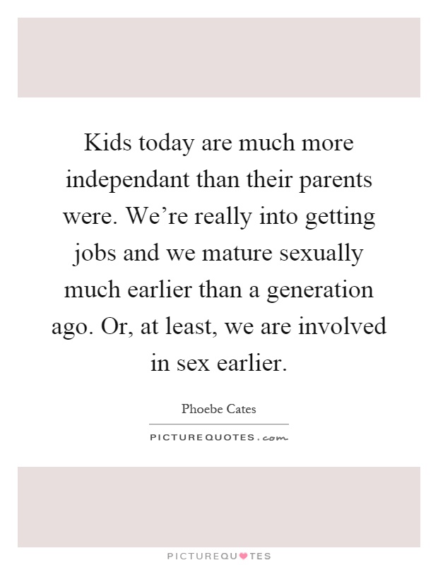Kids today are much more independant than their parents were. We're really into getting jobs and we mature sexually much earlier than a generation ago. Or, at least, we are involved in sex earlier Picture Quote #1
