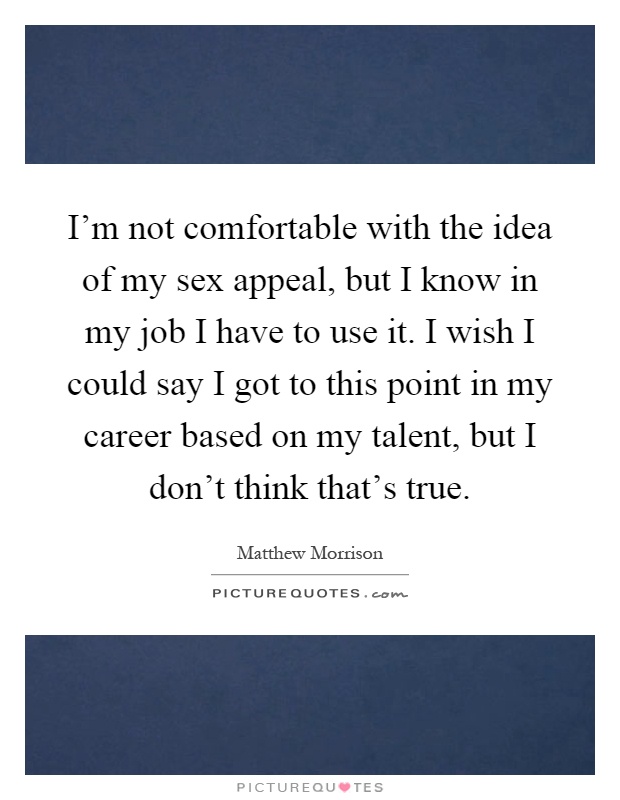 I'm not comfortable with the idea of my sex appeal, but I know in my job I have to use it. I wish I could say I got to this point in my career based on my talent, but I don't think that's true Picture Quote #1