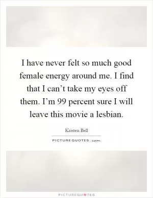 I have never felt so much good female energy around me. I find that I can’t take my eyes off them. I’m 99 percent sure I will leave this movie a lesbian Picture Quote #1