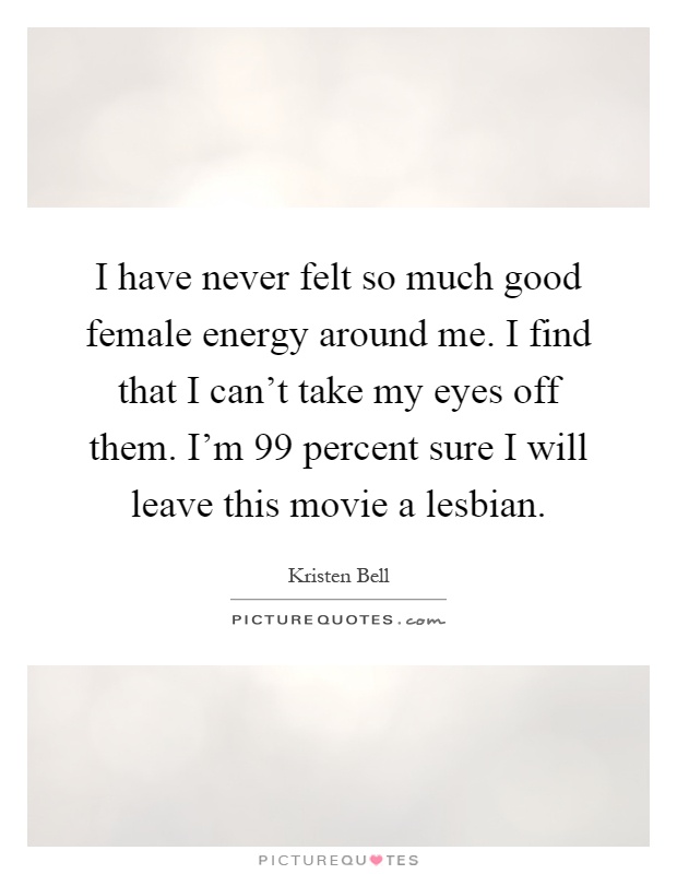 I have never felt so much good female energy around me. I find that I can't take my eyes off them. I'm 99 percent sure I will leave this movie a lesbian Picture Quote #1