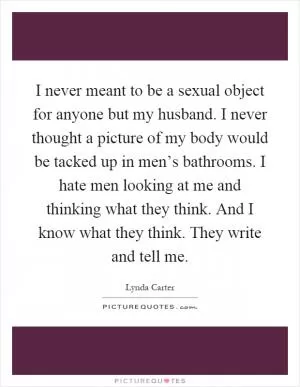 I never meant to be a sexual object for anyone but my husband. I never thought a picture of my body would be tacked up in men’s bathrooms. I hate men looking at me and thinking what they think. And I know what they think. They write and tell me Picture Quote #1