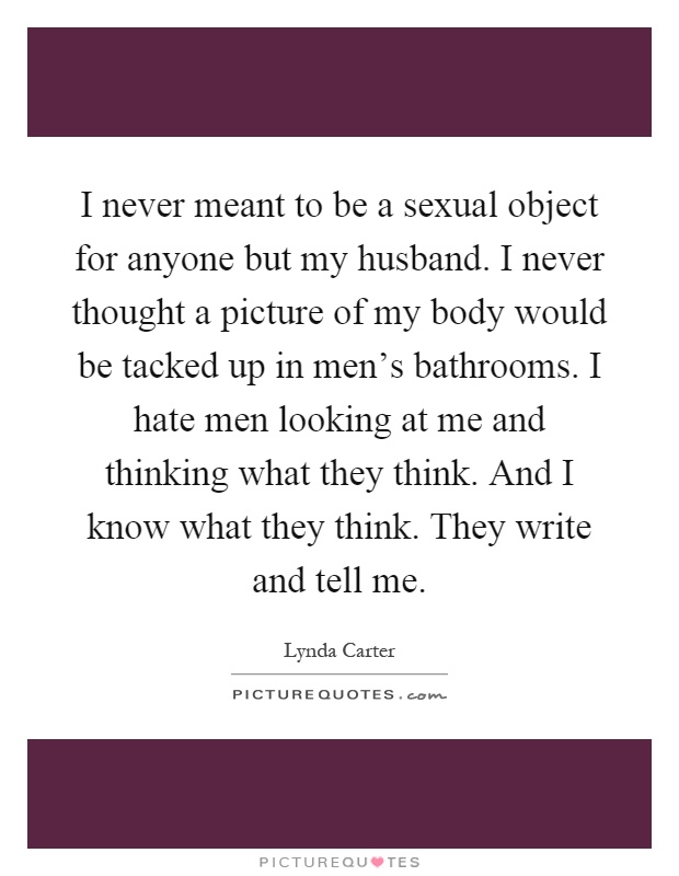 I never meant to be a sexual object for anyone but my husband. I never thought a picture of my body would be tacked up in men's bathrooms. I hate men looking at me and thinking what they think. And I know what they think. They write and tell me Picture Quote #1