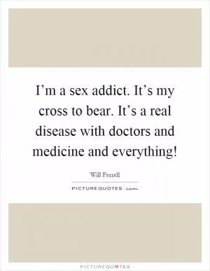 I’m a sex addict. It’s my cross to bear. It’s a real disease with doctors and medicine and everything! Picture Quote #1