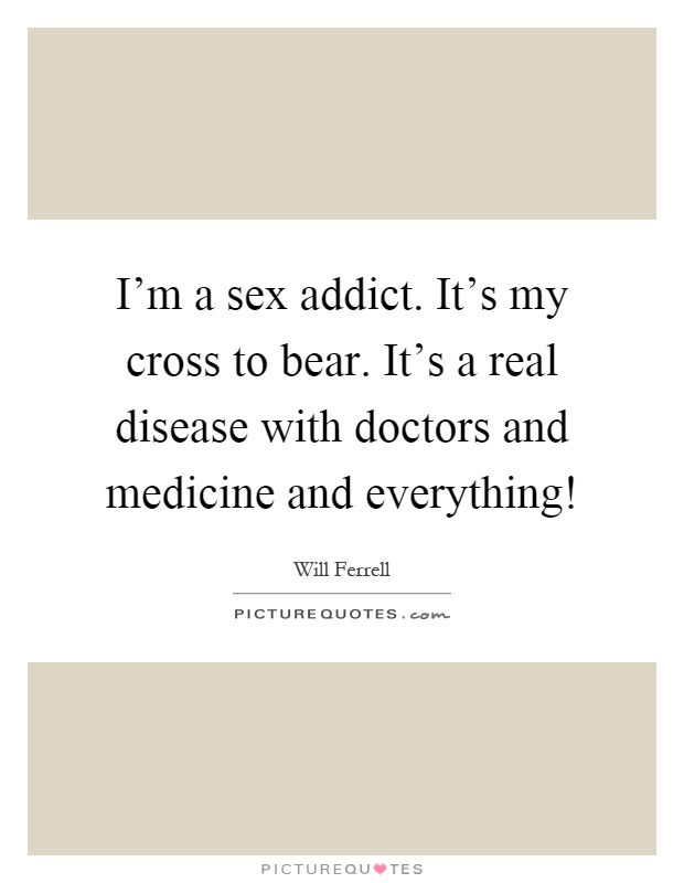 I'm a sex addict. It's my cross to bear. It's a real disease with doctors and medicine and everything! Picture Quote #1