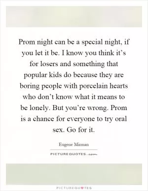 Prom night can be a special night, if you let it be. I know you think it’s for losers and something that popular kids do because they are boring people with porcelain hearts who don’t know what it means to be lonely. But you’re wrong. Prom is a chance for everyone to try oral sex. Go for it Picture Quote #1