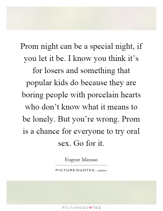 Prom night can be a special night, if you let it be. I know you think it's for losers and something that popular kids do because they are boring people with porcelain hearts who don't know what it means to be lonely. But you're wrong. Prom is a chance for everyone to try oral sex. Go for it Picture Quote #1