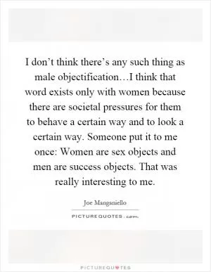 I don’t think there’s any such thing as male objectification…I think that word exists only with women because there are societal pressures for them to behave a certain way and to look a certain way. Someone put it to me once: Women are sex objects and men are success objects. That was really interesting to me Picture Quote #1