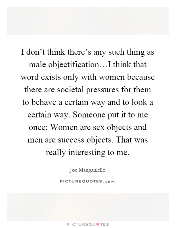 I don't think there's any such thing as male objectification…I think that word exists only with women because there are societal pressures for them to behave a certain way and to look a certain way. Someone put it to me once: Women are sex objects and men are success objects. That was really interesting to me Picture Quote #1
