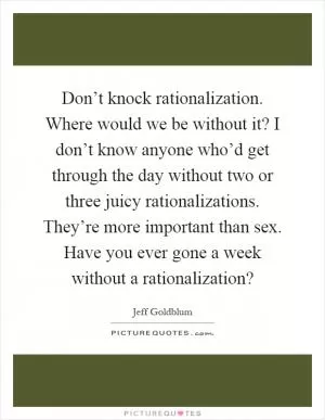 Don’t knock rationalization. Where would we be without it? I don’t know anyone who’d get through the day without two or three juicy rationalizations. They’re more important than sex. Have you ever gone a week without a rationalization? Picture Quote #1