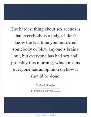 The hardest thing about sex scenes is that everybody is a judge. I don’t know the last time you murdered somebody or blew anyone’s brains out, but everyone has had sex and probably this morning, which means everyone has an opinion on how it should be done Picture Quote #1