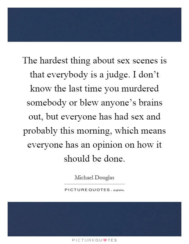 The hardest thing about sex scenes is that everybody is a judge. I don't know the last time you murdered somebody or blew anyone's brains out, but everyone has had sex and probably this morning, which means everyone has an opinion on how it should be done Picture Quote #1