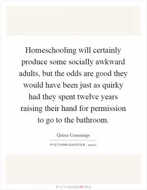 Homeschooling will certainly produce some socially awkward adults, but the odds are good they would have been just as quirky had they spent twelve years raising their hand for permission to go to the bathroom Picture Quote #1