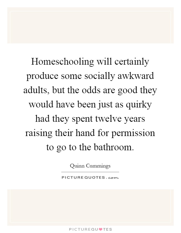 Homeschooling will certainly produce some socially awkward adults, but the odds are good they would have been just as quirky had they spent twelve years raising their hand for permission to go to the bathroom Picture Quote #1