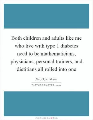 Both children and adults like me who live with type 1 diabetes need to be mathematicians, physicians, personal trainers, and dietitians all rolled into one Picture Quote #1