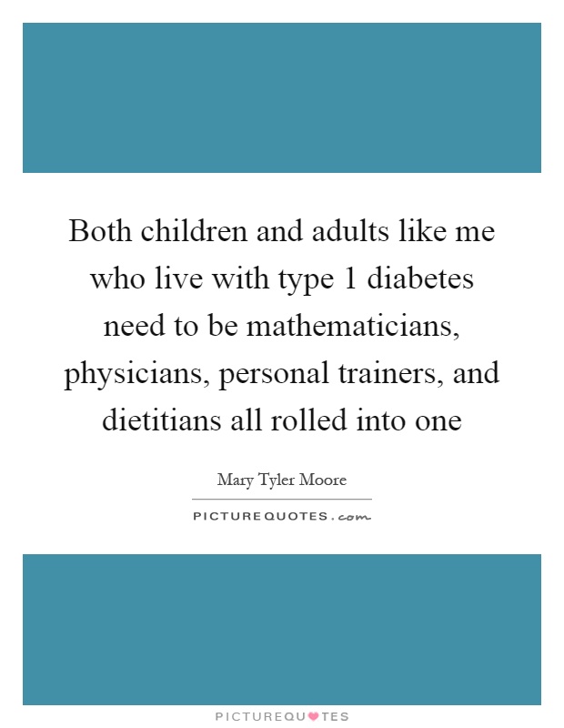 Both children and adults like me who live with type 1 diabetes need to be mathematicians, physicians, personal trainers, and dietitians all rolled into one Picture Quote #1