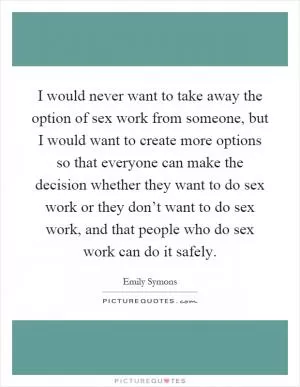 I would never want to take away the option of sex work from someone, but I would want to create more options so that everyone can make the decision whether they want to do sex work or they don’t want to do sex work, and that people who do sex work can do it safely Picture Quote #1