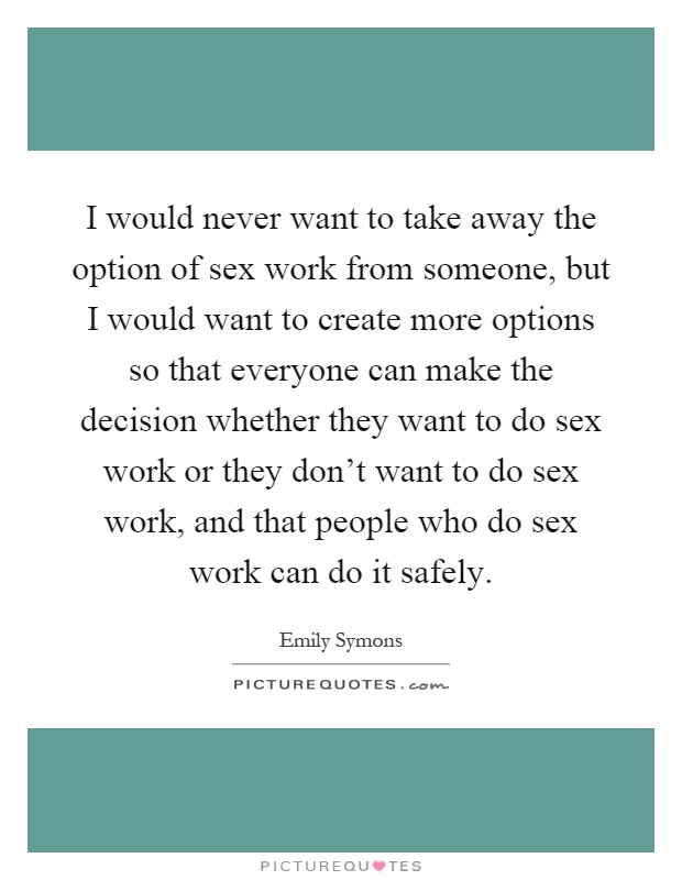 I would never want to take away the option of sex work from someone, but I would want to create more options so that everyone can make the decision whether they want to do sex work or they don't want to do sex work, and that people who do sex work can do it safely Picture Quote #1