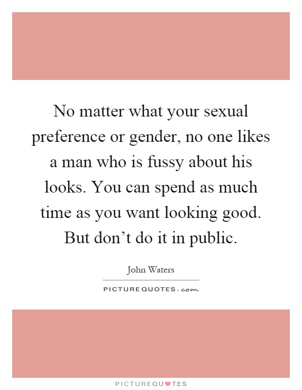 No matter what your sexual preference or gender, no one likes a man who is fussy about his looks. You can spend as much time as you want looking good. But don't do it in public Picture Quote #1