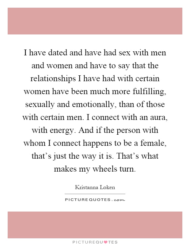 I have dated and have had sex with men and women and have to say that the relationships I have had with certain women have been much more fulfilling, sexually and emotionally, than of those with certain men. I connect with an aura, with energy. And if the person with whom I connect happens to be a female, that's just the way it is. That's what makes my wheels turn Picture Quote #1